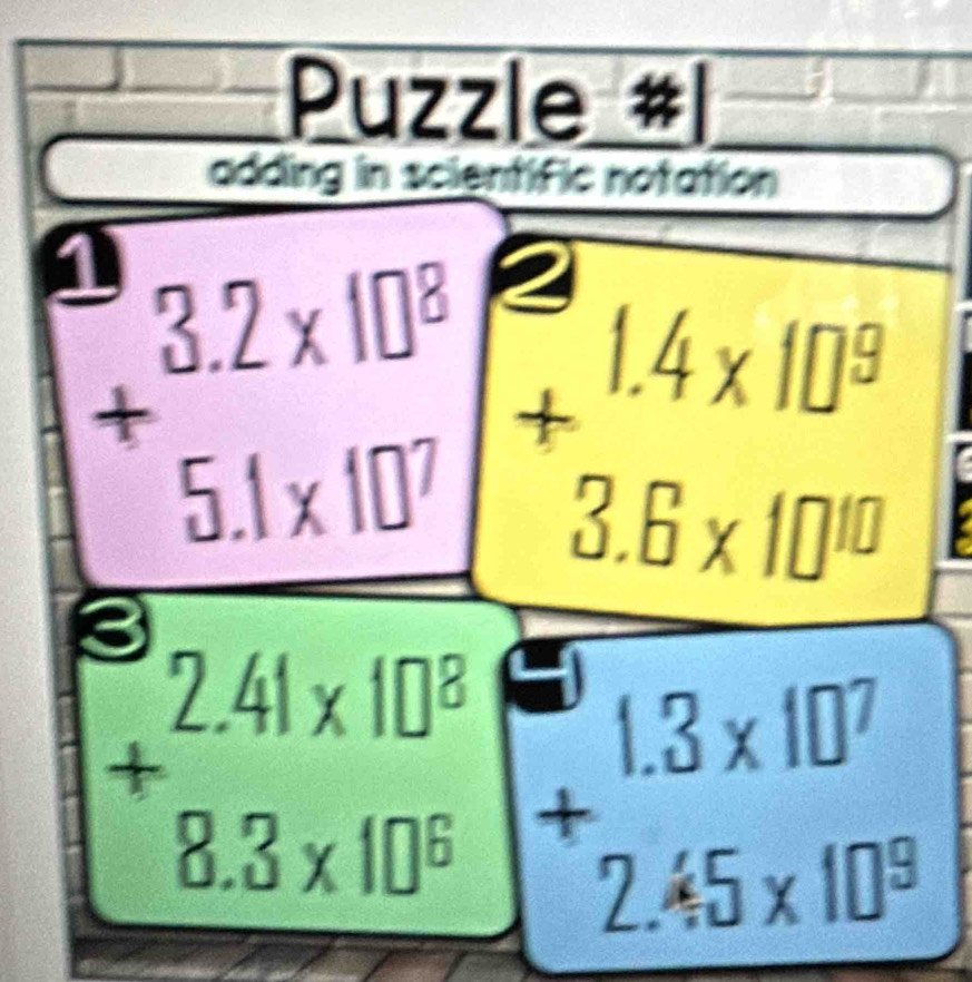 Puzzle #
adding in scientific notation
+beginarrayr 3.2* 10^8 5.1* 10^7endarray 8×10
8
+beginarrayr 2.41* 10^8 8.3* 10^6 endarray +beginarrayr 1.3* 10^7 2.45* 10^8 endarray