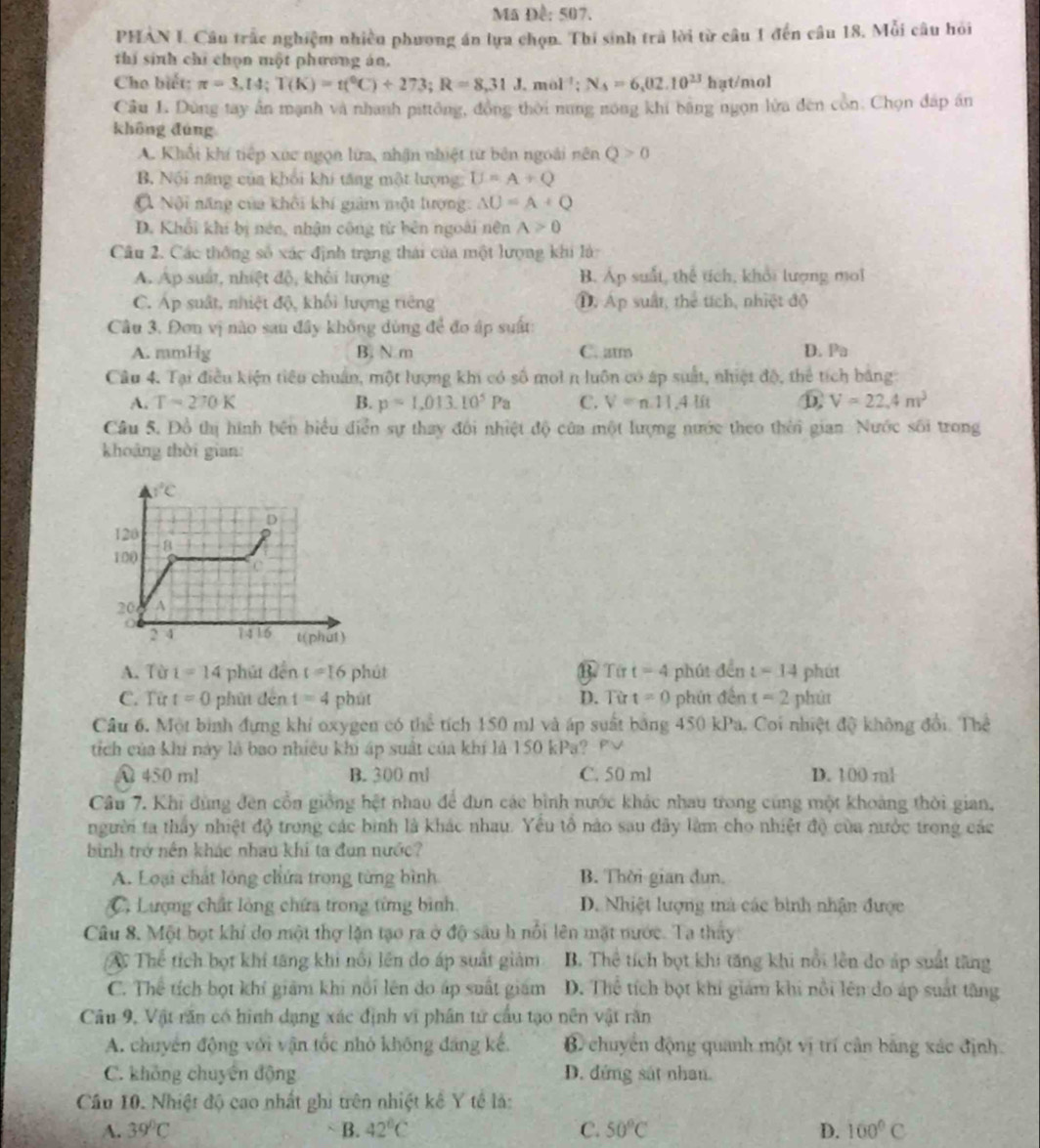 Ma Đề: 507.
PHAN I. Câu trấc nghiệm nhiều phương án lựa chọn. Thi sinh trà lời từ câu 1 đến câu 18, Mỗi câu hỏi
thí sinh chỉ chọn một phương án.
Cho biết: π =3,[4;T(K)=t(^circ C)+273;R=8,31J,mol^(-1);N_3=6,02.10^(23)hat/mol
Câu L Dùng tay ấn mạnh và nhanh pittông, đồng thời nung nóng khi bằng ngọn lửa đến cổn. Chọn đáp án
khōng đùng
A. Khổi khí tiếp xúc ngọn lửa, nhận nhiệt từ bên ngoài nên Q>0
B. Nội năng của khối khi tăng một lượng: U=A+Q
Nội năng của khối khí giảm một lượng: △ U=A+Q
D. Khổi khi bị nén, nhận công từ bên ngoài nên A>0
Câu 2. Các thông số xác định trạng thái của một lượng khi là:
A. Ap suất, nhiệt độ, khởi lượng B. Áp suất, thể tích, khổi lượng moi
C. Áp suất, nhiệt độ, khối lượng tiêng D. Áp suất, thể tích, nhiệt độ
Câu 3. Đơn vị nào sau đây không dùng để đo áp suất:
A. mmHg B. N m C. atm D. Pa
Câu 4. Tại điều kiện tiêu chuẩn, một lượng khi có số mol n luôn có áp suất, nhiệt độ, thể tích bằng:
A. T=270K B. p=1,013.10^5Pa C. V=n.11.4lit ⑪ V=22.4m^3
Cầu 5. Đồ thị hình bên biểu diễn sự thay đôi nhiệt độ của một lượng nước theo thời gian Nước sối trong
khoảng thời gian:
A. Từ 1=14 phút dễn t=16 phút B Từ t=4 phút đến t=14 phút
C. Từ t=0 phút đến t=4 phút D. Từ t=0 phút đến t=2 phùt
Câu 6. Một bình đựng khí oxygen có the tích 150 ml và áp suất bằng 450 kPa. Coi nhiệt độ không đổi. Thể
tích của khí này là bao nhiều khi áp suất của khí là 150 kPa? Pư
A 450 m! B. 300 ml C. 50 ml D. 100 ml
Câu 7. Khi đùng đến cổn giống hệt nhau để đun các bình nước khác nhau trong cùng một khoảng thời gian,
người ta thấy nhiệt độ trong các bình là khác nhau. Yêu tổ nào sau đây làm cho nhiệt độ của nước trong các
bình trở nên khác nhau khi ta đun nước?
A. Loại chất lóng chứa trong từng bình B. Thời gian dun.
C. Lượng chất lỏng chứa trong từng bình. D. Nhiệt lượng mà các bình nhận được
Câu 8. Một bọt khí do một thợ lặn tạo ra ở độ sâu h nổi lên mặt nước. Ta thay
A Thể tích bọt khí tăng khi nổi lên do áp suất giảm B. Thể tích bọt khi tăng khi nổi lên do áp suất tăng
C. Thể tích bọt khí giám khi nổi lên do áp suất giám D. Thể tích bọt khí giám khi nổi lên do áp suất tăng
Câu 9, Vật răn có hình dạng xác định vi phân tử cầu tạo nên vật răn
A. chuyển động với vận tốc nhỏ không đang kế. B chuyển động quanh một vị trí cần bảng xác định.
C. không chuyên động D. đứng sát nhan.
Cầu 10. Nhiệt độ cao nhất ghi trên nhiệt kê Y tế là:
A. 39°C B. 42°C C. 50°C D. 100°C