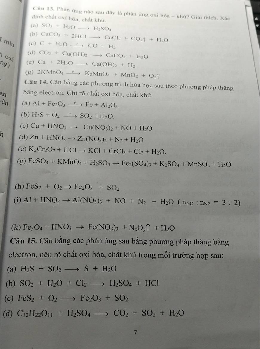 Phân ứng nào sau đây là phân ứng oxi hóa - khứ? Giải thích. Xác
định chất oxi hóa, chất khử.
(a) SO_3+H_2Oto H_2SO_4
(b) CaCO_3+2HClto CaCl_2+CO_2uparrow +H_2O
min (c) C+H_2Oto CCO+H_2
(d) CO_2+Ca(OH)_2to CaCO_3+H_2O
oxi
ng) (e) Ca+2H_2Oto Ca(OH)_2+H_2
(g) 2KMnO_4to K_2MnO_4+MnO_2+O_2uparrow
Câu 14. Cân bằng các phương trình hóa học sau theo phương pháp thăng
an bằng electron. Chỉ rõ chất oxi hóa, chất khử.
Vên (a) Al+Fe_2O_3xrightarrow eFe+Al_2O_3.
(b) H_2S+O_2to SO_2+H_2O.
(c) Cu+HNO_3to Cu(NO_3)_2+NO+H_2O
h (d) Zn+HNO_3to Zn(NO_3)_2+N_2+H_2O
(e) K_2Cr_2O_7+HClto KCl+CrCl_3+Cl_2+H_2O.
(g) FeSO_4+KMnO_4+H_2SO_4to Fe_2(SO_4)_3+K_2SO_4+MnSO_4+H_2O
(h) FeS_2+O_2to Fe_2O_3+SO_2
(i) Al+HNO_3to Al(NO_3)_3+NO+N_2+H_2O(n_NO:n_N2=3:2)
(k) Fe_3O_4+HNO_3to Fe(NO_3)_3+N_xO_yuparrow +H_2O
Câu 15. Cân bằng các phản ứng sau bằng phương pháp thăng bằng
electron, nêu rõ chất oxi hóa, chất khử trong mỗi trường hợp sau:
(a) H_2S+SO_2to S+H_2O
(b) SO_2+H_2O+Cl_2to H_2SO_4+HCl
(c) FeS_2+O_2to Fe_2O_3+SO_2
(d) C_12H_22O_11+H_2SO_4to CO_2+SO_2+H_2O
7