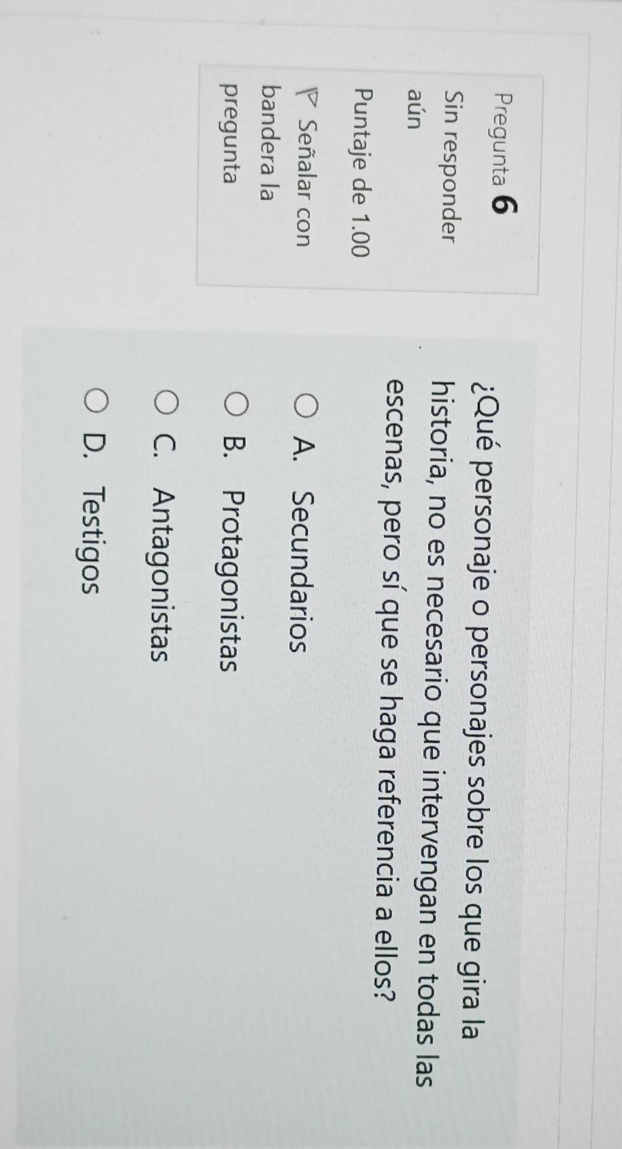 Pregunta 6
¿Qué personaje o personajes sobre los que gira la
Sin responder historia, no es necesario que intervengan en todas las
aún
escenas, pero sí que se haga referencia a ellos?
Puntaje de 1.00
Señalar con A. Secundarios
bandera la
pregunta B. Protagonistas
C. Antagonistas
D. Testigos
