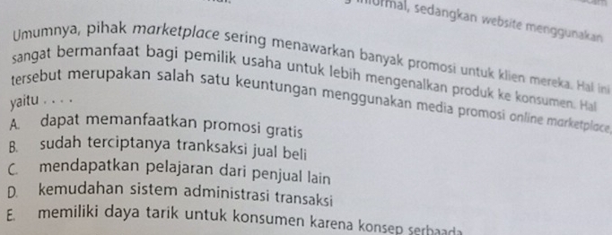 Iurmal, sedangkan website menggunakan
Umumnya, pihak marketplace sering menawarkan banyak promosi untuk klien mereka. Hal in
sangat bermanfaat bagi pemilik usaha untuk lebih mengenalkan produk ke konsumen. Ha
tersebut merupakan salah satu keuntungan menggunakan media promosi online morketplace
yaitu . . . .
A. dapat memanfaatkan promosi gratis
B. sudah terciptanya tranksaksi jual beli
C. mendapatkan pelajaran dari penjual lain
D. kemudahan sistem administrasi transaksi
E. memiliki daya tarik untuk konsumen karena konsep serbaada