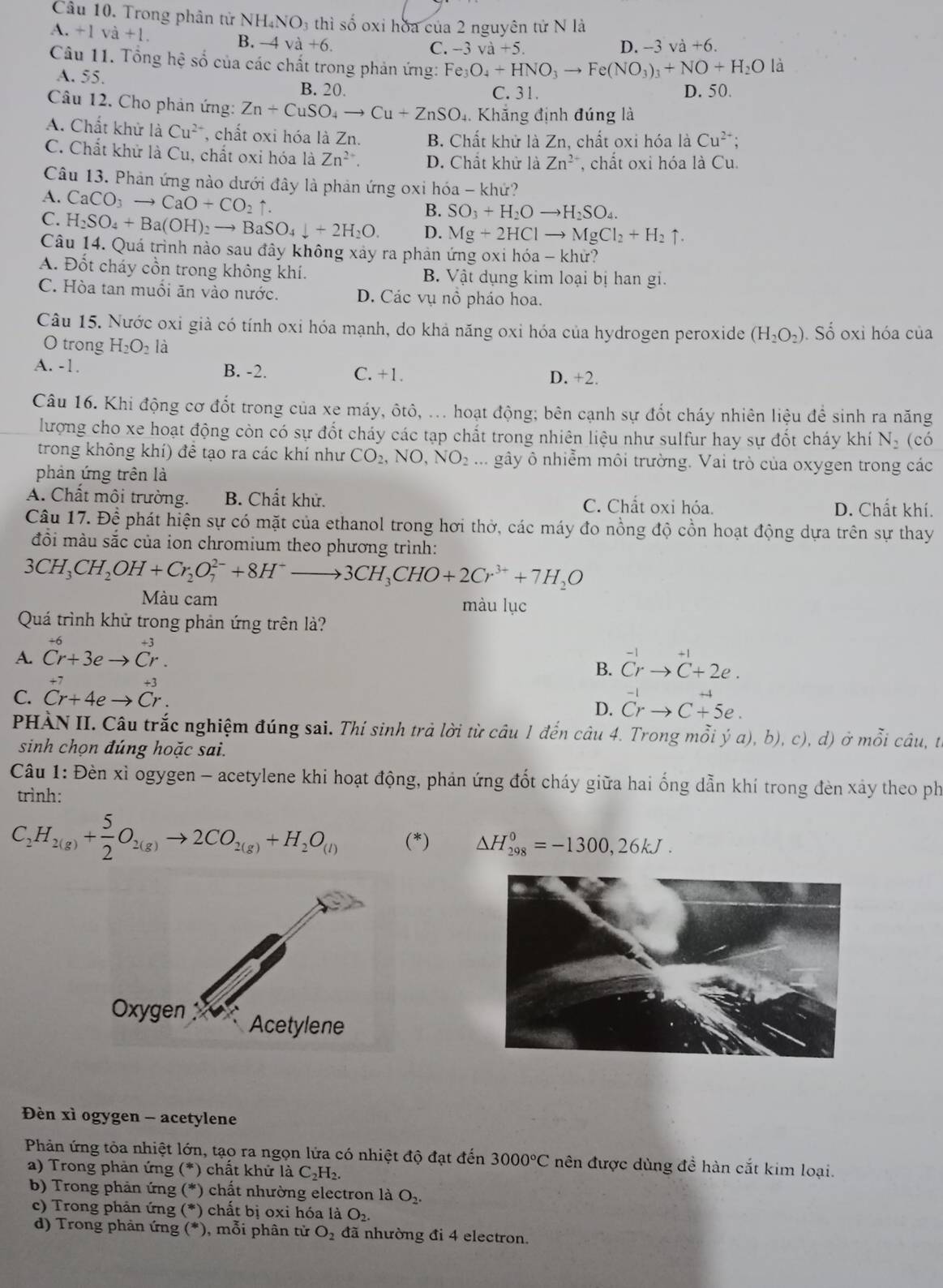 Trong phân tử NH. NO_3 thì số oxi hoa của 2 nguyên tử N là
A +lva+l.
B. -4va+6. +6.
C. -3va+5. D. -3 và
Câu 11. Tổng hệ số của các chất trong phản ứng: Fe_3O_4+HNO_3to Fe(NO_3)_3+NO+H_2O là
A. 55.
B. 20. C. 31. D. 50.
Câu 12. Cho phản ứng: Zn+CuSO_4to Cu+ZnSO. Khẳng định đúng là
A. Chất khử là Cu^2 , chất oxi hóa là Zn. B. Chất khử là Zn, chất oxi hóa là Cu^(2+);
C. Chất khử là Cu, chất oxi hóa là Zn^(2+). D. Chất khử là Zn^(2+) , chất oxi hóa là Cu.
Câu 13. Phản ứng nào dưới đây là phản ứng oxỉ hóa - khứ?
A. CaCO_3to CaO+CO_2uparrow .
B. SO_3+H_2Oto H_2SO_4.
C. H_2SO_4+Ba(OH)_2to BaSO_4downarrow +2H_2O. D. Mg+2HClto MgCl_2+H_2uparrow .
Câu 14. Quá trình nào sau đây không xảy ra phản ứng oxi hóa - khử?
A. Đốt cháy cồn trong không khí. B. Vật dụng kim loại bị han gi.
C. Hòa tan muổi ăn vào nước. D. Các vụ nổ pháo hoa.
Câu 15. Nước oxi già có tính oxi hóa mạnh, do khả năng oxi hóa của hydrogen peroxide (H_2O_2). Số oxi hóa của
O trong H_2O_2 là
A. -1. B. -2. C. +1. D. +2.
Câu 16. Khi động cơ đốt trong của xe máy, ôtô, ... hoạt động; bên cạnh sự đốt cháy nhiên liệu để sinh ra năng
lượng cho xe hoạt động còn có sự đốt cháy các tạp chất trong nhiên liệu như sulfur hay sự đốt cháy khí N_2 (có
trong không khí) để tạo ra các khí như CO_2,NO,NO_2... gây ô nhiễm môi trường. Vai trò của oxygen trong các
phản ứng trên là
A. Chất môi trường. B. Chất khử. C. Chất oxi hóa. D. Chất khí.
Câu 17. Để phát hiện sự có mặt của ethanol trong hơi thờ, các máy đo nồng độ cồn hoạt động dựa trên sự thay
đồi màu sắc của ion chromium theo phương trình:
3CH_3CH_2OH+Cr_2O_7^((2-)+8H^+)to 3CH_3CHO+2Cr^(3+)+7H_2O
Màu cam màu lục
Quá trình khử trong phản ứng trên là?
A. ^+6Cr+3eto Cr^(+3).
B. ^-1rto^(+1)C+2e.
C. beginarrayr +7 Cr+4eto Cr.endarray
D. ^-1rto C+5e.
PHÀN II. Câu trắc nghiệm đúng sai. Thí sinh trả lời từ câu 1 đến câu 4. Trong mỗi ý a), b), c), d) ở mỗi câu, tế
sinh chọn đúng hoặc sai.
Câu 1: Đèn xỉ ogygen - acetylene khi hoạt động, phản ứng đốt cháy giữa hai ống dẫn khí trong đèn xảy theo ph
trình:
C_2H_2(g)+ 5/2 O_2(g)to 2CO_2(g)+H_2O_(l) (*) △ H_(298)^0=-1300,26kJ.
Đèn xì ogygen - acetylene
Phản ứng tỏa nhiệt lớn, tạo ra ngọn lửa có nhiệt độ đạt đến 3000°C nên được dùng đề hàn cắt kim loại.
a) Trong phản ứng (*) chất khử là C_2H_2.
b) Trong phản ứng (^* *) chất nhường electron là O_2.
c) Trong phản ứng (*) *) chất bị oxi hóa là O_2.
d) Trong phản ứng (* , mỗi phân tử O_2 đã nhường đi 4 electron.