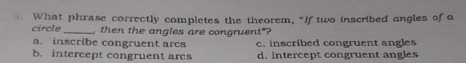 What phrase correctly completes the theorem, “If two inscribed angles of a
circle _, then the angles are congruent"?
a. inscribe congruent arcs c. inscribed congruent angles
b. intercept congruent ares d. intercept congruent angles