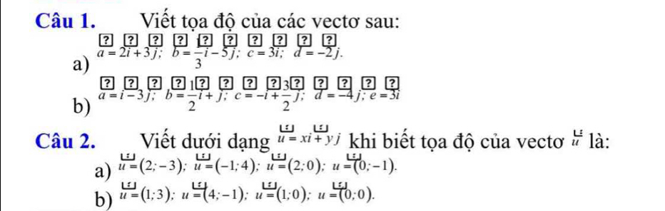 Viết tọa độ của các vectơ sau: 
[?] [? ? ? [? ? ? ? ? ? 
a) a=2i+3j; b=-i-5j; c=3i; d=-2j. 
b)  ?/a=i-3 ,  ?/j ; b= ?/2 ibeginarrayr ? =endarray  1?/2 beginarrayr ?endarray ?beginarrayr ? y;endarray beginarrayr ? =endarray beginarrayr ? =endarray beginarrayr ? -endarray beginarrayr ? ?endarray beginarrayr ? dendarray beginarrayr ? =endarray beginarrayr ? to endarray beginarrayr ? d=-4beginarrayr ? z -4endarray ?| 12 |? 1|?| : 
Câu 2. Viết dưới dạng _u=u=_xi+yjendarray khi biết tọa độ của vectơ beginarrayr L: uendarray là: 
a) u=(2;-3); u=(-1;4); u=(2;0); u=(0;-1). 
b) u=(1;3); u=(4;-1); u=(1;0); u=(0;0).