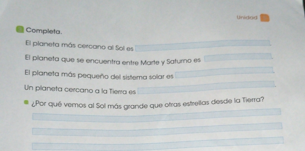 Unidad 
a Completa. 
El planeta más cercano al Sol es 
El planeta que se encuentra entre Marte y Saturno es 
El planeta más pequeño del sistema solar es 
Un planeta cercano a la Tierra es 
¿Por qué vemos al Sol más grande que otras estrellas desde la Tierra?