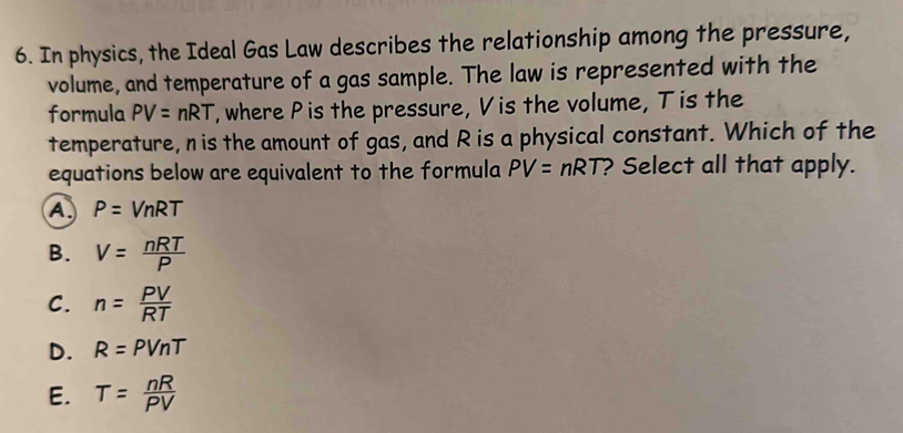 In physics, the Ideal Gas Law describes the relationship among the pressure,
volume, and temperature of a gas sample. The law is represented with the
formula PV=nRT , where P is the pressure, V is the volume, T is the
temperature, n is the amount of gas, and R is a physical constant. Which of the
equations below are equivalent to the formula PV=nRT ? Select all that apply.
A P=VnRT
B. V= nRT/P 
C. n= PV/RT 
D. R=PVnT
E. T= nR/PV 