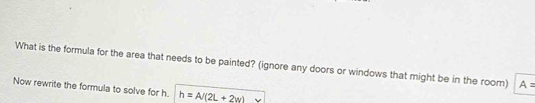 What is the formula for the area that needs to be painted? (ignore any doors or windows that might be in the room) A=
Now rewrite the formula to solve for h. h=A/(2L+2w)