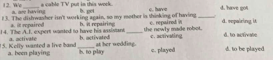 We_ a cable TV put in this week. d. have got
a. are having b. get c. have
13. The dishwasher isn't working again, so my mother is thinking of having _.
a. it repaired b. it repairing c. repaired it
d. repairing it
14. The A.I. expert wanted to have his assistant _the newly made robot.
a. activate b. activated c. activating
d. to activate
5. Kelly wanted a live band _at her wedding.
a. been playing b. to play c. played
d. to be played