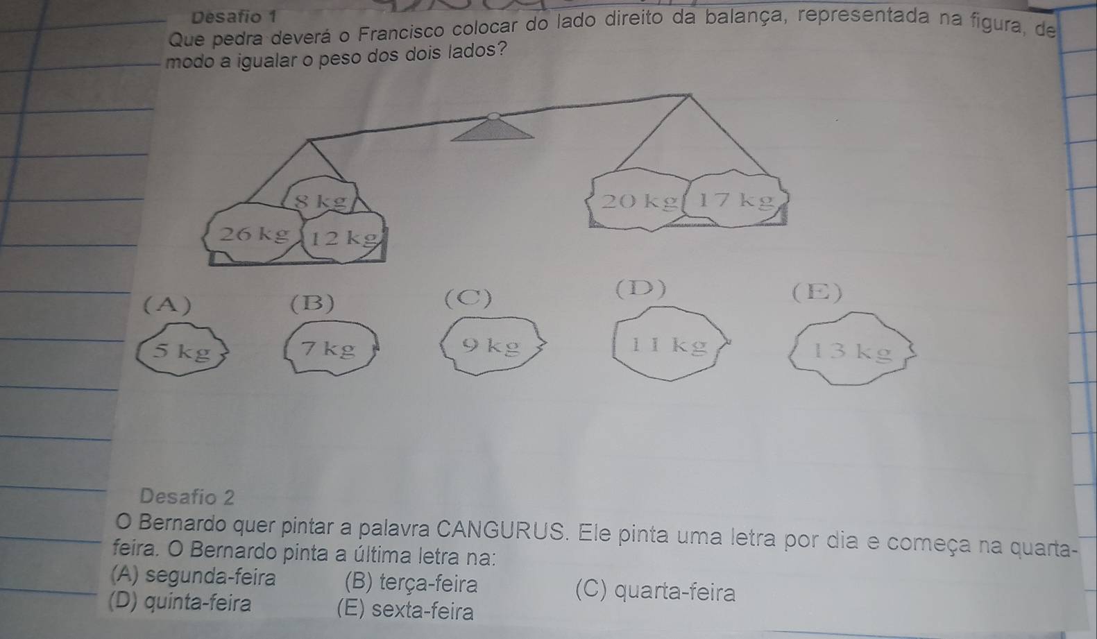 Desafio 1
Que pedra deverá o Francisco colocar do lado direito da balança, representada na figura, de
modo a igualar o peso dos dois lados?
(A) (B) (C)
(D) (E)
5 kg 7 kg 9 kg 1 1kg 13 kg
Desafio 2
O Bernardo quer pintar a palavra CANGURUS. Ele pinta uma letra por dia e começa na quarta-
feira. O Bernardo pinta a última letra na:
(A) segunda-feira (B) terça-feira (C) quarta-feira
(D) quinta-feira (E) sexta-feira