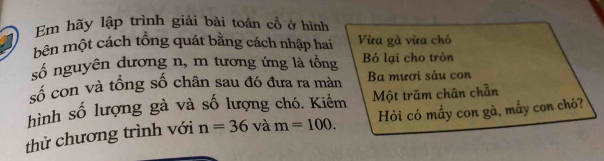 Em hãy lập trình giải bài toán cổ ở hình 
bên một cách tổng quát bằng cách nhập hai Vừa gà vừa chó 
số nguyên dương n, m tương ứng là tổng Bỏ lại cho tròn 
số con và tổng số chân sau đó đưa ra màn Ba mươi sáu con 
Một trăm chân chẵn 
hình số lượng gà và số lượng chó. Kiểm Hỏi có mấy con gà, mấy con chó? 
thử chương trình với n=36 và m=100.