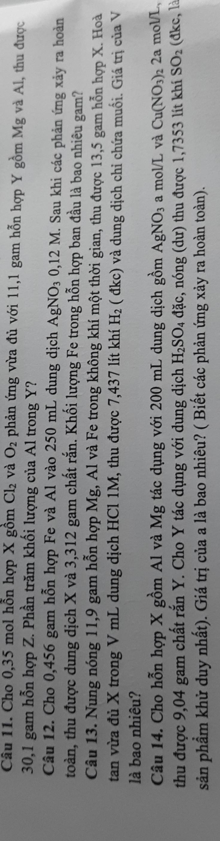 Cho 0,35 mol hỗn hợp X gồm Cl_2 và O_2 phản ứng vừa đủ với 11,1 gam hỗn hợp Y gồm Mg và Al, thu được
30,1 gam hỗn hợp Z. Phần trăm khối lượng của Al trong Y? 
Câu 12. Cho 0,456 gam hỗn hợp Fe và Al vào 250 mL dung dịch AgNO_30,12M. Sau khi các phản ứng xảy ra hoàn 
toàn, thu được dung dịch X và 3,312 gam chất rắn. Khối lượng Fe trong hỗn hợp ban đầu là bao nhiêu gam? 
Câu 13. Nung nóng 11,9 gam hỗn hợp Mg, Al và Fe trong không khí một thời gian, thu được 13,5 gam hỗn hợp X. Hoà 
tan vừa đủ X trong V mL dung dịch HCl 1M, thu được 7,437 lít khí H_2 ( đkc) và dung dịch chỉ chứa muối. Giá trị của V 
là bao nhiêu? 
Câu 14. Cho hỗn hợp X gồm Al và Mg tác dụng với 200 mL dung dịch gồm AgNO_3 a mol/L và Cu(NO_3) 2 2a mol/L, 
thu được 9,04 gam chất rắn Y. Cho Y tác dụng với dung dịch H_2SO_4 dac 3, nóng (dư) thu được 1,7353 lít khí SO_2 (đkc, là 
sản phẩm khử duy nhất). Giá trị của a là bao nhiêu? ( Biết các phản ứng xảy ra hoàn toàn).