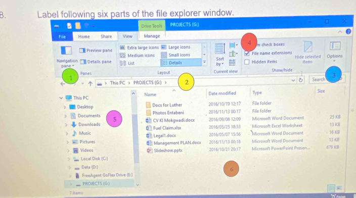 Label following six parts of the file explorer window. 
Drive Tools PROJECTS (G:) 
File Home Share View Manage 
4 
Preview pane Extra large icons Large icons m check boxes 
Medium icons Small icons File name extensions 
Navigation Details pane List Details Sort by Hidden items Hide selected items Options 
pane " Current view Show/hide 
Panes Layout 
1 
This PC > PROJECTS (G:) 》 2 Search 3 
This PC Name Date modified Type Size 
> Desktop Docs for Luther 2016/10/T9 12:17 File folder 
Photos Entabeni 2016/11/13 00:17 File folder 
) Documents 5 CV KI Mokgwadi.docx 2016/09/08 12:09 Microsoft Word Document 25 KB 
Downloads Fuel Claim.xlsx 2016/05/25 18:53 Microsoft Excel Worksheet 13 KB 
) Music Legal1.docx 2016/05/07 15:56 Microsoft Word Document - 16 KB 13 KB 
> Pictures Management PLAN.docx 2016/11/13 00;1B Microsoft Word Document 
) Videos 0 Slideshow.pptx 2016/10/21 20:17 Microsoft PowerPoint Presen.... 679 KB 
> Local Disk (C:) 
Data (D:) 
6 
FreeAgent GoFlex Drive (E:) 
PROJECTS (G:) 
g 
7 items