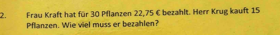 Frau Kraft hat für 30 Pflanzen 22,75 € bezahlt. Herr Krug kauft 15
Pflanzen. Wie viel muss er bezahlen?