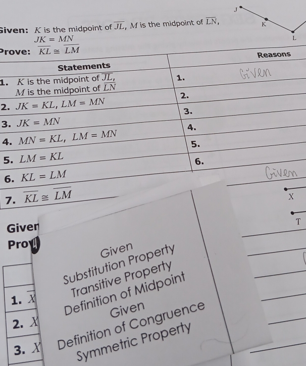 Given: K is the midpoint of overline JL , M is the midpoint of overline LN, K
JK=MN
L
Pr
1.
2.
3
4
5
6
7
Given
T
Proy a
Given
Substitution Property
Transitive Property
Definition of Midpoint
Given
Definition of Congruence
Symmetric Property