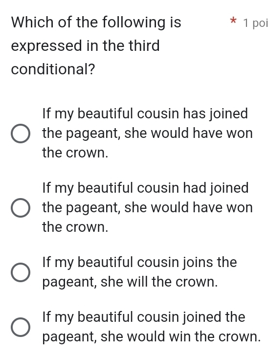 Which of the following is * 1 poi
expressed in the third
conditional?
If my beautiful cousin has joined
the pageant, she would have won
the crown.
If my beautiful cousin had joined
the pageant, she would have won
the crown.
If my beautiful cousin joins the
pageant, she will the crown.
If my beautiful cousin joined the
pageant, she would win the crown.