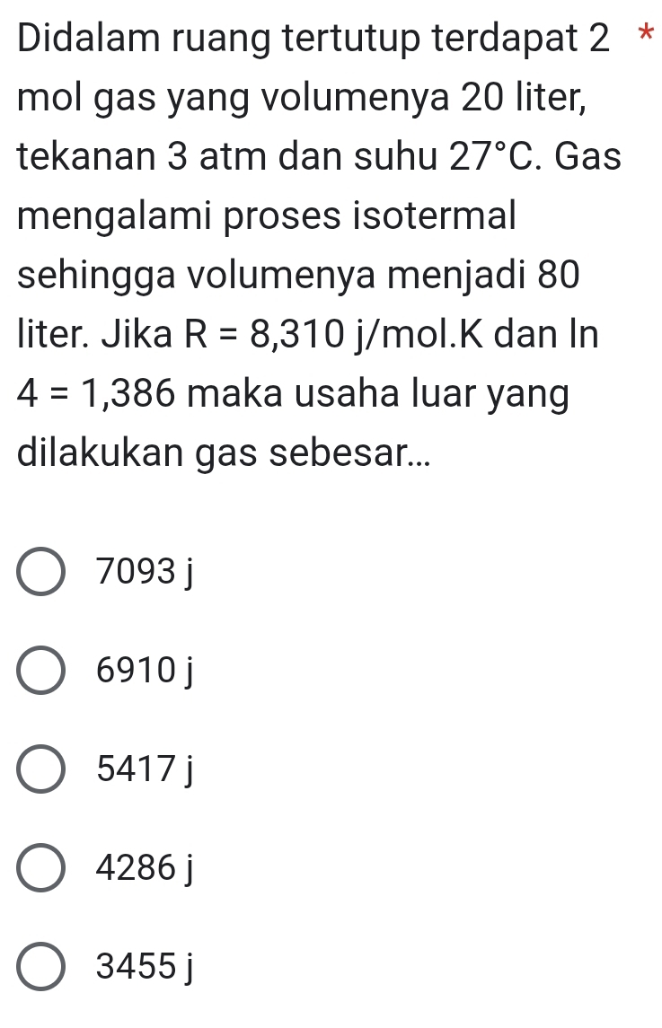 Didalam ruang tertutup terdapat 2 *
mol gas yang volumenya 20 liter,
tekanan 3 atm dan suhu 27°C. Gas
mengalami proses isotermal
sehingga volumenya menjadi 80
liter. Jika R=8,310 j/mol. K dan In
4=1,386 maka usaha luar yang
dilakukan gas sebesar...
7093 j
6910 j
5417 j
4286 j
3455 j