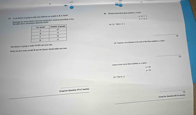 19 
1 
19 A car factory is going to make four different car models A. B. C and D 20 Riewan writes down three numbers a, δ and c
80 people are asked which of the four models they would be most likely to buy.
c=6:5
The table shows inut the results b=1:3
(a) (i) Fimd a: b : c
_ 
(2) 
The factory is going to make 40 000 cars next year. (ii) Express σ as a fraction of the total of the three numbers a, δ and c
Work out how many mode! B cars the factory should make next year. 
_ 
(2) 
Emma writes down three numbers m, n and p
n=2m
p^(-5n)
(b) Find m : p
_ 
_ 
_ 
(Total for Question 19 is 2 marks) 
(2) 
_ 
_ 
(Total for Question 20 is 6 marks)