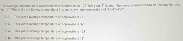 The average temperature of Kopikoville was reported to be + last year. This year, the average temperature of Kopikoville rose 22°
by 10°. Which of the following is true about this year's average temperature of Kopikoville?
A. This year's average temperature of Kopikoville is -12°.
B. This year's average temperature of Kopikoville is 32°.
C. This year's average temperature of Kopikoville is -32°.
D. This year's average temperature of Kopikoville is 12^1.