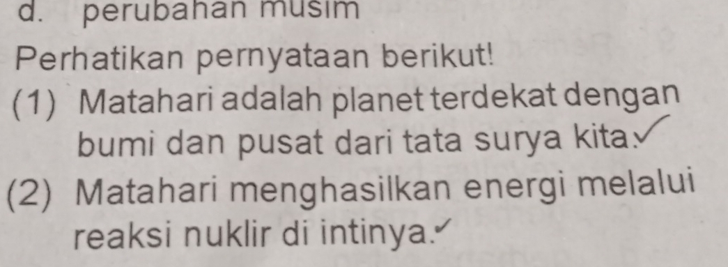 perubahan musim 
Perhatikan pernyataan berikut! 
(1) Matahari adalah planet terdekat dengan 
bumi dan pusat dari tata surya kita. 
(2) Matahari menghasilkan energi melalui 
reaksi nuklir di intinya."