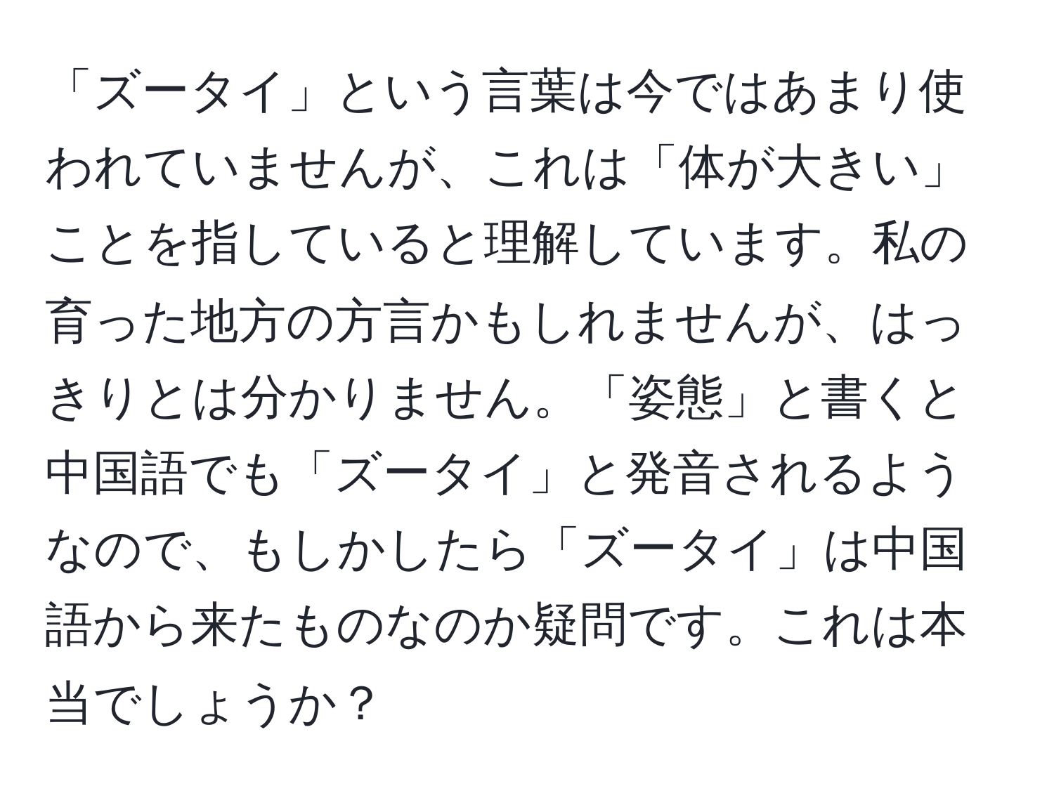 「ズータイ」という言葉は今ではあまり使われていませんが、これは「体が大きい」ことを指していると理解しています。私の育った地方の方言かもしれませんが、はっきりとは分かりません。「姿態」と書くと中国語でも「ズータイ」と発音されるようなので、もしかしたら「ズータイ」は中国語から来たものなのか疑問です。これは本当でしょうか？