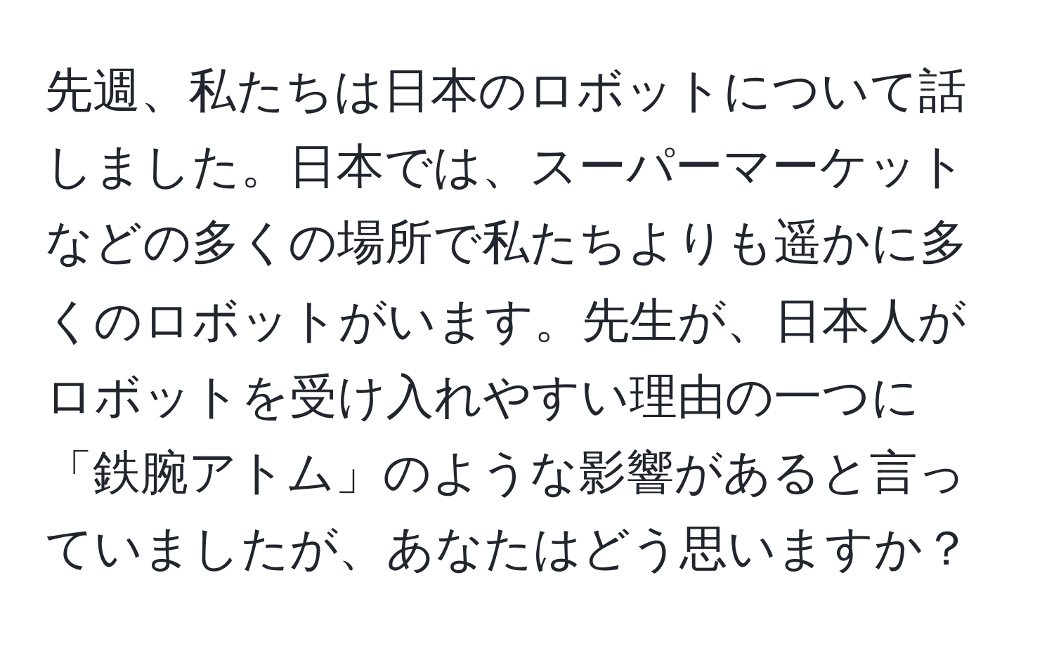 先週、私たちは日本のロボットについて話しました。日本では、スーパーマーケットなどの多くの場所で私たちよりも遥かに多くのロボットがいます。先生が、日本人がロボットを受け入れやすい理由の一つに「鉄腕アトム」のような影響があると言っていましたが、あなたはどう思いますか？