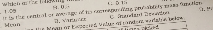 Which of the following
B. 0.5 C. 0.15. 1.05 It is the central or average of its corresponding probability mass function.
D. Pr
. Mean B. Variance C. Standard Deviation
the Mean or Expected Value of random variable below.
times picked