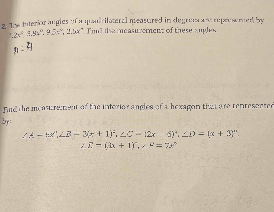 The interior angles of a quadrilateral measured in degrees are represented by
1.2x°, 3.8x°, 9.5x°, 2.5x°. Find the measurement of these angles.
Find the measurement of the interior angles of a hexagon that are represented
by:
∠ A=5x°, ∠ B=2(x+1)^circ , ∠ C=(2x-6)^circ , ∠ D=(x+3)^circ ,
∠ E=(3x+1)^circ , ∠ F=7x°