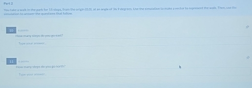 You take a walk in the park for 15 steps, from the origle XII 
simulation to answer the questions that follow. , at an angle of 36.9 degrees. Use the simulation to make a vector to represent the walk. Then, use the
10 é polats 
How many steps do you go east ? 
Type your answer... 
11 6 points 
How many steps do you go north? 
Type your answer.