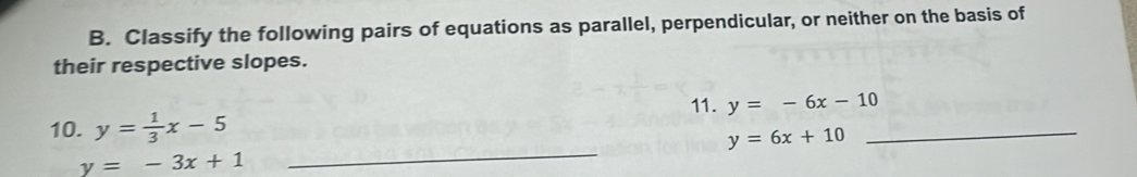 Classify the following pairs of equations as parallel, perpendicular, or neither on the basis of 
their respective slopes. 
11. y=-6x-10
_ 
10. y= 1/3 x-5
_ y=6x+10
y=-3x+1