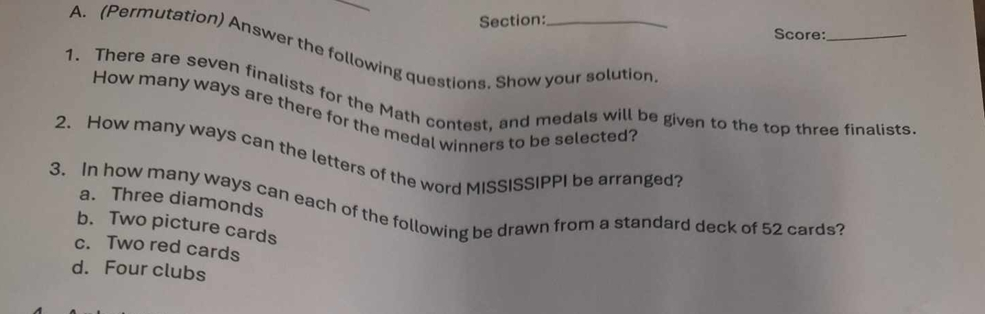 Score:_
A. (Permutation) Answer the following questions. Show your solution
1. There are seven finalists for the Math contest, and medals will be given to the top three finalists.
How many ways are there for the medal winners to be selected?
2. How many ways can the letters of the word MISSISSIPPI be arranged?
a. Three diamonds
3. In how many ways can each of the following be drawn from a standard deck of 52 cards?
b. Two picture cards
c. Two red cards
d. Four clubs