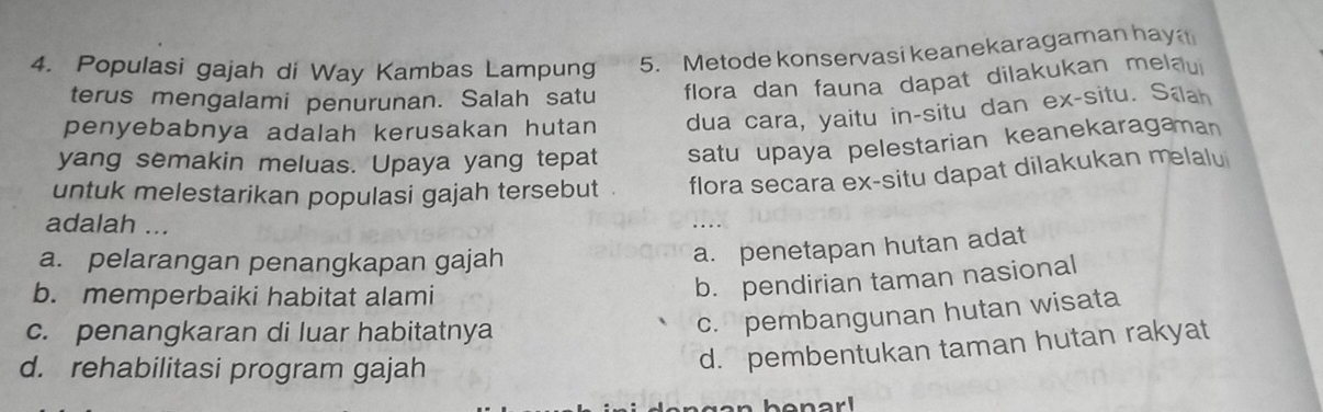 Populasi gajah di Way Kambas Lampung 5. Metode konservasi keanekaragaman hay
terus mengalami penurunan. Salah satu flora dan fauna dapat dilakukan melau
penyebabnya adalah kerusakan hutan dua cara, yaitu in-situ dan ex-situ. Saah
yang semakin meluas. Upaya yang tepat satu upaya pelestarian keanekaragaman
untuk melestarikan populasi gajah tersebut . flora secara ex-situ dapat dilakukan melalu
adalah ...
a. pelarangan penangkapan gajah
a. penetapan hutan adat
b. memperbaiki habitat alami
b. pendirian taman nasional
c. penangkaran di luar habitatnya
c. pembangunan hutan wisata
d. rehabilitasi program gajah
d. pembentukan taman hutan rakyat
narl