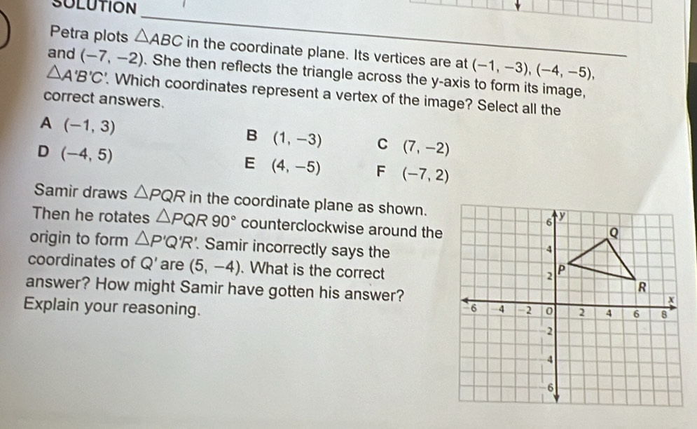 SULUTION
_
Petra plots △ ABC in the coordinate plane. Its vertices are at (-1,-3), (-4,-5), 
and (-7,-2). She then reflects the triangle across the y-axis to form its image,
△ A'B'C'. Which coordinates represent a vertex of the image? Select all the
correct answers.
A (-1,3)
B (1,-3) C (7,-2)
D (-4,5)
E (4,-5) F (-7,2)
Samir draws △ PQR in the coordinate plane as shown.
Then he rotates △ PQR90° counterclockwise around the
origin to form △ P'Q'R Samir incorrectly says the
coordinates of Q' are (5,-4). What is the correct
answer? How might Samir have gotten his answer?
Explain your reasoning.