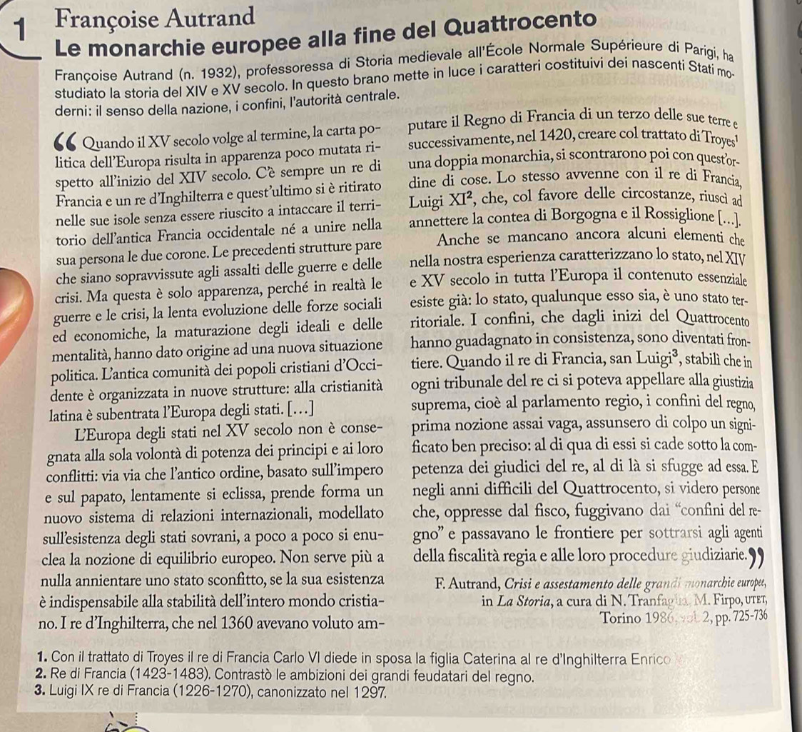 Françoise Autrand
Le monarchie europee alla fine del Quattrocento
Françoise Autrand (n. 1932), professoressa di Storia medievale all'École Normale Supérieure di Parigi, ha
studiato la storia del XIV e XV secolo. In questo brano mette in luce i caratteri costituivi dei nascenti Stati mo-
derni: il senso della nazione, i confini, l'autorità centrale.
€6 Quando il XV secolo volge al termine, la carta po- putare il Regno di Francia di un terzo delle sue terre e
litica dell’Europa risulta in apparenza poco mutata ri- successivamente, nel 1420, creare col trattato di Troyes
spetto all’inizio del XIV secolo. Cè sempre un re di una doppia monarchia, si scontrarono poi con questor-
Francia e un re d’Inghilterra e quest’ultimo sièritirato dine di cose. Lo stesso avvenne con il re di Francia
nelle sue isole senza essere riuscito a intaccare il terri- Luigi . XI^2 , che, col favore delle circostanze, riusci ad
torio dell'antica Francia occidentale né a unire nella annettere la contea di Borgogna e il Rossiglione [..].
sua persona le due corone. Le precedenti strutture pare Anche se mancano ancora alcuni elementi che
che siano sopravvissute agli assalti delle guerre e delle nella nostra esperienza caratterizzano lo stato, nel XIV
crisi. Ma questa è solo apparenza, perché in realtà le e XV secolo in tutta l’Europa il contenuto essenziale
guerre e le crisi, la lenta evoluzione delle forze sociali esiste già: lo stato, qualunque esso sia, è uno stato ter-
ed economiche, la maturazione degli ideali e delle ritoriale. I confini, che dagli inizi del Quattrocento
mentalità, hanno dato origine ad una nuova situazione hanno guadagnato in consistenza, sono diventati fron-
politica. L’antica comunità dei popoli cristiani d’Occi- tiere. Quando il re di Francia, san Luigi³, stabilì che in
dente è organizzata in nuove strutture: alla cristianità ogni tribunale del re ci si poteva appellare alla giustizia
latina è subentrata l’Europa degli stati. […] suprema, cioè al parlamento regio, i confini del regno,
L'Europa degli stati nel XV secolo non è conse- prima nozione assai vaga, assunsero di colpo un signi-
gnata alla sola volontà di potenza dei principi e ai loro ficato ben preciso: al di qua di essi si cade sotto la com-
conflitti: via via che l’antico ordine, basato sull’impero petenza dei giudici del re, al di là si sfugge ad essa. E
e sul papato, lentamente si eclissa, prende forma un negli anni difficili del Quattrocento, si videro persone
nuovo sistema di relazioni internazionali, modellato che, oppresse dal fisco, fuggivano dai “confini del re-
sull’esistenza degli stati sovrani, a poco a poco si enu- gno' e passavano le frontiere per sottrarsi agli agenti
clea la nozione di equilibrio europeo. Non serve più a della fiscalità regia e alle loro procedure giudiziarie.9)
nulla annientare uno stato sconfitto, se la sua esistenza F. Autrand, Crisi e assestamento delle grandi monarchie europee,
è indispensabile alla stabilità dell’intero mondo cristia- in La Storia, a cura di N. Tranfagua. M. Firpo, υτετ,
no. I re d’Inghilterra, che nel 1360 avevano voluto am- Torino 1986 vl 2, pp. 725-736
1. Con il trattato di Troyes il re di Francia Carlo VI diede in sposa la figlia Caterina al re d'Inghilterra Enrico
2. Re di Francia (1423-1483). Contrastò le ambizioni dei grandi feudatari del regno.
3. Luigi IX re di Francia (1226-1270), canonizzato nel 1297.