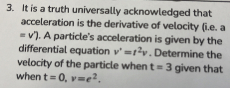 It is a truth universally acknowledged that 
acceleration is the derivative of velocity (i.e. a
=v'). A particle's acceleration is given by the 
differential equation v'=t^2v. Determine the 
velocity of the particle when t=3 given that 
when t=0, v=e^2.