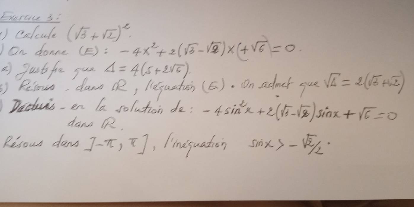 Exercc 3: 
①colcule (sqrt(3)+sqrt(2))^2
JOn donne C E): -4x^2+2(sqrt(3)-sqrt(2))x+sqrt(6)=0
2 pustfie gus Delta =4(5+2sqrt(6)). 
Relou, dawn R, lequaticn (E). On admer gue sqrt(Delta )=2(sqrt(3)+sqrt(2))
Dechuis en Ia solution do: -4sin^2x+2(sqrt(3)-sqrt(2))sin x+sqrt(6)=0
dan QR, 
Resous dan J-π ,π ] , limequation sin x>-sqrt(2)/2·