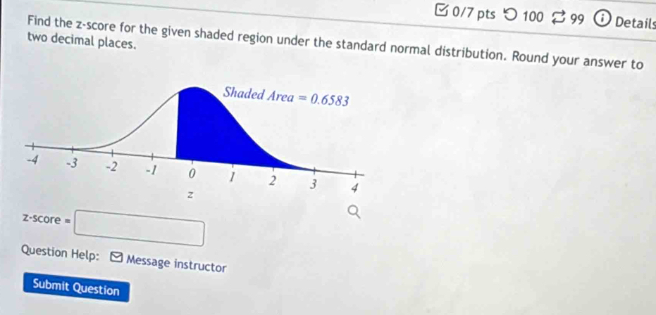 'つ100 99 O Details
two decimal places.
Find the z-score for the given shaded region under the standard normal distribution. Round your answer to
z-score=□
Question Help: Message instructor
Submit Question