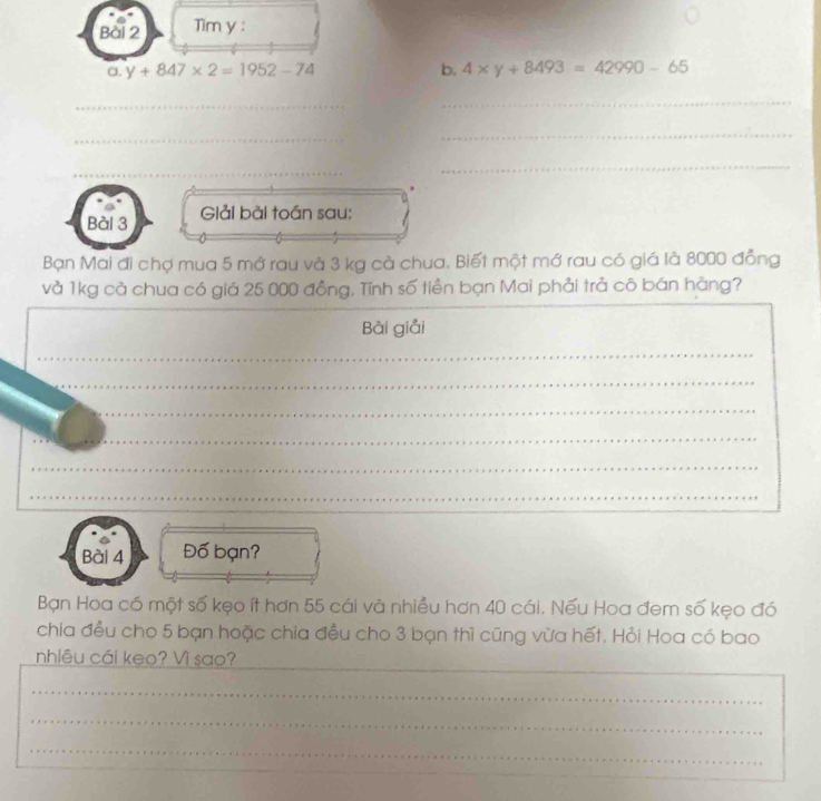 Tim y : 
a. y+847* 2=1952-74
b. 4* y+8493=42990-65
_ 
_ 
_ 
_ 
_ 
_ 
_ 
Bài 3 Giải bài toán sau: 
Bạn Mai đi chợ mua 5 mớ rau và 3 kg cà chua. Biết một mớ rau có giá là 8000 đồng 
và 1kg cà chua có giá 25 000 đồng. Tính số tiền bạn Mai phải trả cô bán hàng? 
Bài giải 
_ 
_ 
_ 
_ 
_ 
_ 
Bài 4 Đố bạn? 
Bạn Hoa có một số kẹo ít hơn 55 cái và nhiều hơn 40 cái. Nếu Hoa đem số kẹo đó 
chia đều cho 5 bạn hoặc chia đều cho 3 bạn thì cũng vừa hết. Hỏi Hoa có bao 
nhiêu cái keo? Vì sao? 
_ 
_ 
_ 
_ 
_