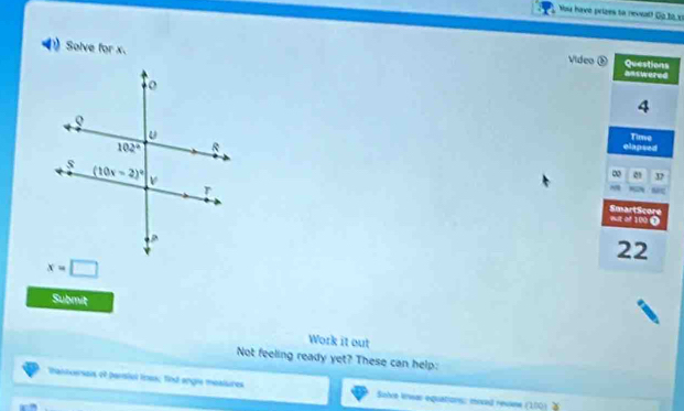 You have prizes to neveal! Go bà x
Solve for x. Video ⑤ answered
Questions
4
elapsed Time
∞ 01 37
  
SmartScore
out of 100 0
22
x=□
Submit
Work it out
Not feeling ready yet? These can help:
tantoersais ot parstul lnes; find angre moaisires Sisice lnsas equations: moved revane (10)