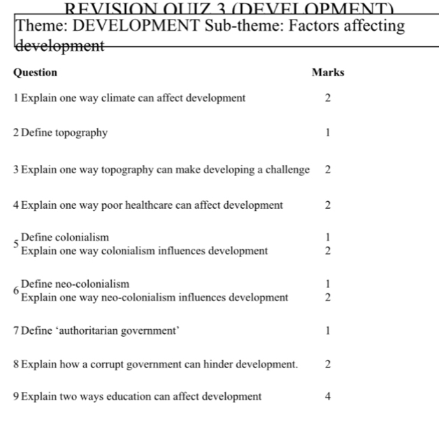 REVISION OUIZ 3 (DEVELOPMENT) 
Theme: DEVELOPMENT Sub-theme: Factors affecting 
development 
Question Marks 
1 Explain one way climate can affect development 2 
2 Define topography 1 
3 Explain one way topography can make developing a challenge 2 
4 Explain one way poor healthcare can affect development 2 
5 
Define colonialism 1 
Explain one way colonialism influences development 2 
6 Define neo-colonialism 1 
Explain one way neo-colonialism influences development 2 
7 Define ‘authoritarian government’ 1 
8 Explain how a corrupt government can hinder development. 2 
9 Explain two ways education can affect development 4