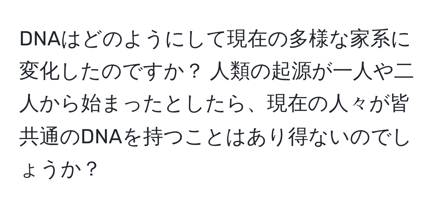 DNAはどのようにして現在の多様な家系に変化したのですか？ 人類の起源が一人や二人から始まったとしたら、現在の人々が皆共通のDNAを持つことはあり得ないのでしょうか？