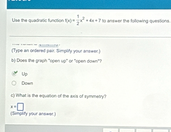 Use the quadratic function f(x)= 1/2 x^2+4x+7 to answer the following questions.
(Type an ordered pair. Simplify your answer.)
b) Does the graph "open up" or "open down"?
Up
Down
c) What is the equation of the axis of symmetry?
x=□
(Simplify your answer.)