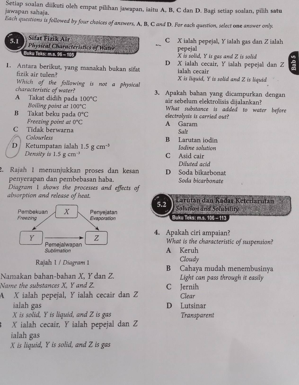 Setiap soalan diikuti oleh empat pilihan jawapan, iaitu A, B, C dan D. Bagi setiap soalan, pilih satu
jawapan sahaja.
Each questions is followed by four choices of answers, A, B, C and D. For each question, select one answer only.
Sifat Fizik Air C X ialah pepejal, Y ialah gas dan Z ialah
5.1 Physical Characteristics of Water
pepejal
Buku Teks: m.s. 96 - 105 X is solid, Y is gas and Z is solid
D X ialah cecair, Y ialah pepejal dan Z a
1. Antara berikut, yang manakah bukan sifat
ialah cecair
fizik air tulen? X is liquid, Y is solid and Z is liquid
Which of the following is not a physical
characteristic of water? 3. Apakah bahan yang dicampurkan dengan
A Takat didih pada 100°C air sebelum elektrolisis dijalankan?
Boiling point at 100°C What substance is added to water before
B Takat beku pada 0°C electrolysis is carried out?
Freezing point at 0°C A Garam
C Tidak berwarna Salt
Colourless B Larutan iodin
D Ketumpatan ialah 1.5gcm^(-3) Iodine solution
Density is 1.5gcm^(-3) C Asid cair
Diluted acid
2. Rajah 1 menunjukkan proses dan kesan D Soda bikarbonat
penyerapan dan pembebasan haba. Soda bicarbonate
Diagram 1 shows the processes and effects of
absorption and release of heat.
Larutan dan Kađar Keterlarutan
5.2 Solution and Solubility
Buku Teks: m.s. 106 - 113
4. Apakah ciri ampaian?
What is the characteristic of suspension?
A Keruh
Rajah 1 / Diagram 1
Cloudy
B Cahaya mudah menembusinya
Namakan bahan-bahan X, Y dan Z. Light can pass through it easily
Name the substances X, Y and Z. C Jernih
A X ialah pepejal, Y ialah cecair dan Z Clear
ialah gas D Lutsinar
X is solid, Y is liquid, and Z is gas Transparent
X ialah cecair, Y ialah pepejal dan Z
ialah gas
X is liquid, Y is solid, and Z is gas