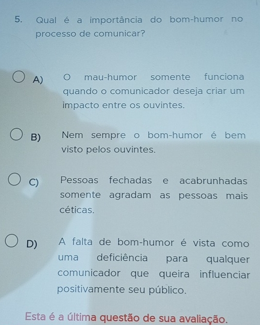 Qual é a importância do bom-humor no
processo de comunicar?
A) mau-humor somente funciona
quando o comunicador deseja criar um
impacto entre os ouvintes.
B) Nem sempre o bom-humor é bem
visto pelos ouvintes.
C) Pessoas fechadas e acabrunhadas
somente agradam as pessoas mais
céticas.
D) A falta de bom-humor é vista como
uma deficiência para qualquer
comunicador que queira influenciar
positivamente seu público.
Esta é a última questão de sua avaliação.