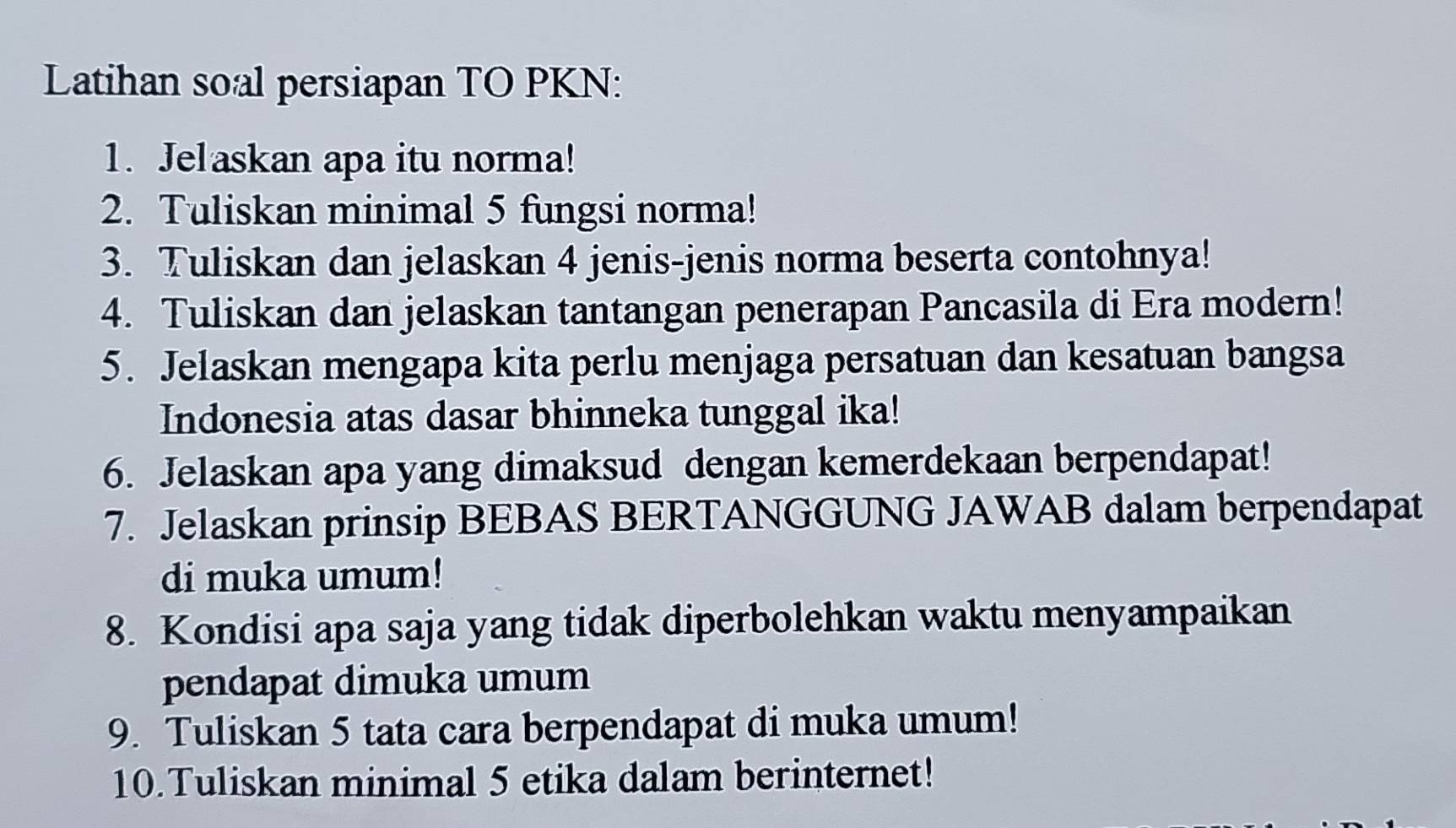 Latihan soal persiapan TO PKN: 
1. Jelaskan apa itu norma! 
2. Tuliskan minimal 5 fungsi norma! 
3. Tuliskan dan jelaskan 4 jenis-jenis norma beserta contohnya! 
4. Tuliskan dan jelaskan tantangan penerapan Pancasila di Era modern! 
5. Jelaskan mengapa kita perlu menjaga persatuan dan kesatuan bangsa 
Indonesia atas dasar bhinneka tunggal ika! 
6. Jelaskan apa yang dimaksud dengan kemerdekaan berpendapat! 
7. Jelaskan prinsip BEBAS BERTANGGUNG JAWAB dalam berpendapat 
di muka umum! 
8. Kondisi apa saja yang tidak diperbolehkan waktu menyampaikan 
pendapat dimuka umum 
9. Tuliskan 5 tata cara berpendapat di muka umum! 
10.Tuliskan minimal 5 etika dalam berinternet!