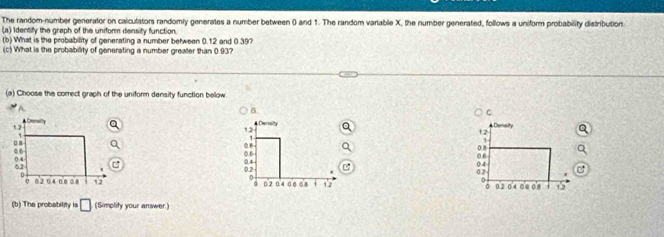 The random-number generalor on calculators randomly generates a number between 0 and 1. The random variable X, the number generated, follows a uniform probability distribution. 
(a) Identify the graph of the uniform density function. 
(b) What is the probability of generating a number between 0.12 and 0.39? 
(c) What is the probability of generating a number greater than 0.93? 
(a) Choose the correct graph of the uniform density function below. 
B. 
C 




(b) The probability is □ (Simplify your answer.)