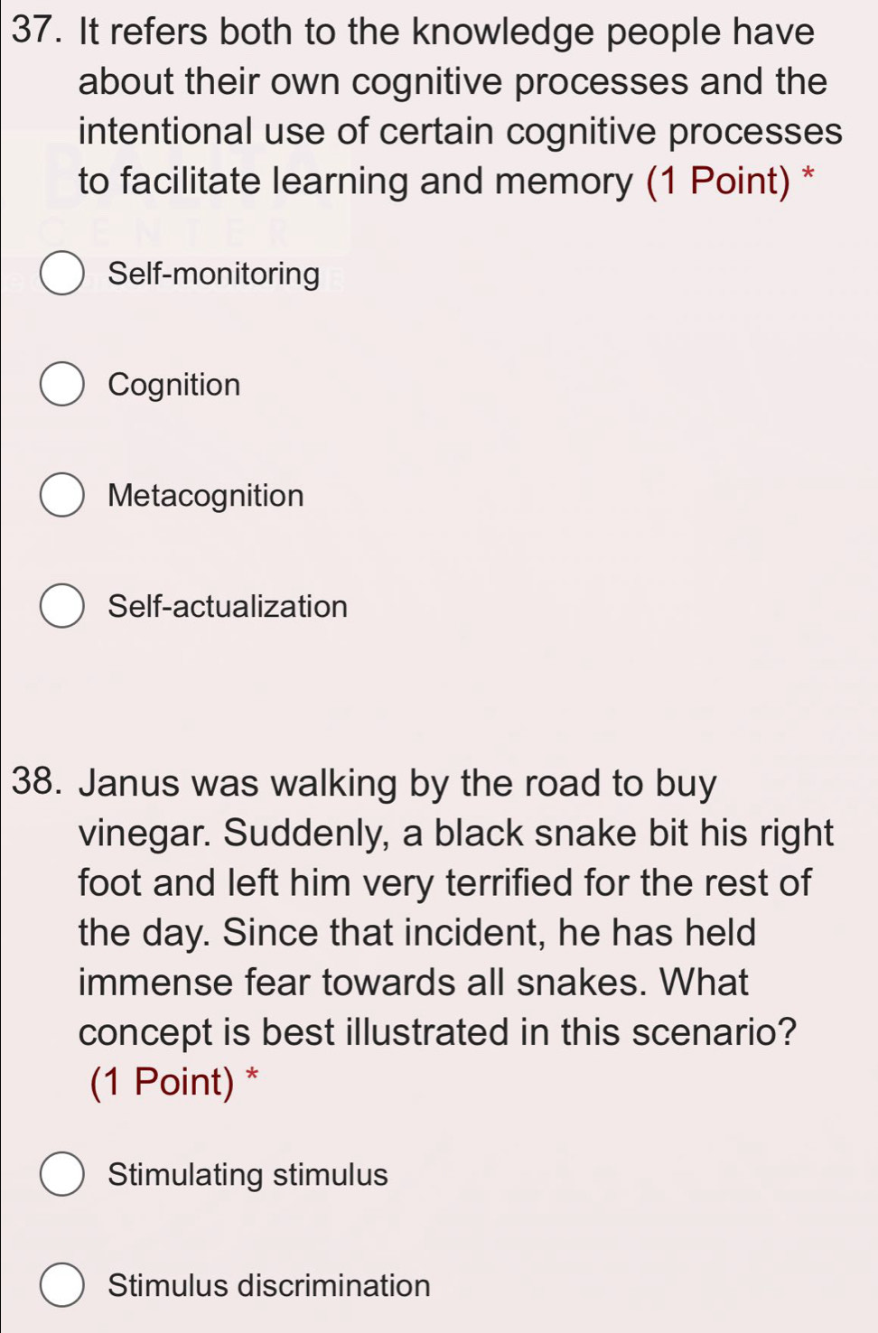 It refers both to the knowledge people have
about their own cognitive processes and the
intentional use of certain cognitive processes
to facilitate learning and memory (1 Point) *
Self-monitoring
Cognition
Metacognition
Self-actualization
38. Janus was walking by the road to buy
vinegar. Suddenly, a black snake bit his right
foot and left him very terrified for the rest of
the day. Since that incident, he has held
immense fear towards all snakes. What
concept is best illustrated in this scenario?
(1 Point) *
Stimulating stimulus
Stimulus discrimination