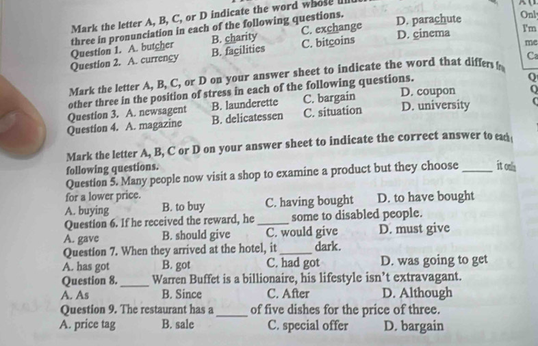 Mark the letter A, B, C, or D indicate the word whose lll
three in pronunciation in each of the following questions.
D. parachute Onl
Question 1. A. butcher B. charity C. exchange
D. cinema I'm
Question 2. A. currency B. facilities C. bitgoins
me
Mark the letter A, B, C, or D on your answer sheet to indicate the word that differs ! Ca
other three in the position of stress in each of the following questions.
Q
Question 3. A. newsagent B. launderette C. bargain D. coupon
Q
Question 4. A. magazine B. delicatessen C. situation D. university C
Mark the letter A, B, C or D on your answer sheet to indicate the correct answer to ead 
following questions.
Question 5. Many people now visit a shop to examine a product but they choose_ it ona
for a lower price.
A. buying B. to buy C. having bought D. to have bought
Question 6. If he received the reward, he _some to disabled people.
A. gave B. should give C. would give D. must give
Question 7. When they arrived at the hotel, it _dark.
A. has got B. got C. had got D. was going to get
Question 8._ Warren Buffet is a billionaire, his lifestyle isn’t extravagant.
A. As B. Since C. After D. Although
Question 9. The restaurant has a _of five dishes for the price of three.
A. price tag B. sale C. special offer D. bargain