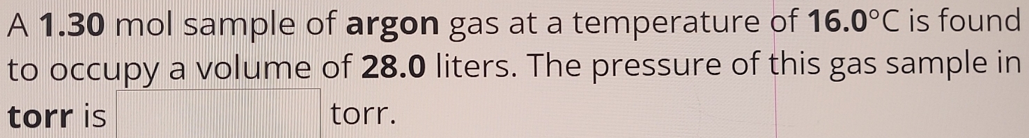 A 1.30 mol sample of argon gas at a temperature of 16.0°C is found 
to occupy a volume of 28.0 liters. The pressure of this gas sample in 
torr is torr.