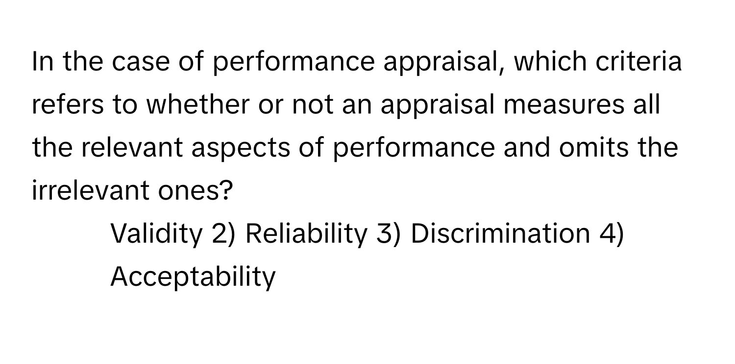 In the case of performance appraisal, which criteria refers to whether or not an appraisal measures all the relevant aspects of performance and omits the irrelevant ones?

1) Validity 2) Reliability 3) Discrimination 4) Acceptability