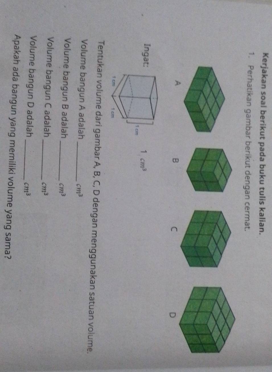 Kerjakan soal berikut pada buku tulis kalian. 
1. Perhatikan gambar berikut dengan cermat. 
A 
B 
C 
D
1cm^3
Tentukan volume dari gambar A, B, C, D dengan menggunakan satuan volume. 
Volume bangun A adalah _ cm^3
Volume bangun B adalah_
cm^3
Volume bangun C adalah_
cm^3
Volume bangun D adalah_
cm^3
Apakah ada bangun yang memiliki volume yang sama?